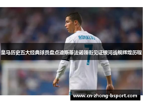 皇马历史五大经典球员盘点迪斯蒂法诺领衔见证银河战舰辉煌历程