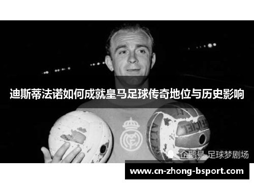 迪斯蒂法诺如何成就皇马足球传奇地位与历史影响