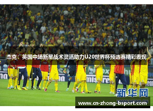 杰克：英国中场新星战术灵活助力U20世界杯预选赛精彩表现