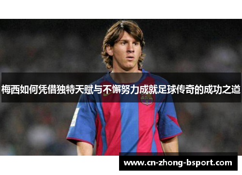 梅西如何凭借独特天赋与不懈努力成就足球传奇的成功之道