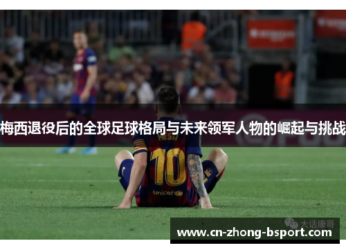梅西退役后的全球足球格局与未来领军人物的崛起与挑战 梅西退役后的全球足球格局与未来领军人物的崛起与挑战
