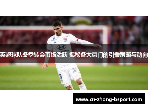 英超球队冬季转会市场活跃 揭秘各大豪门的引援策略与动向