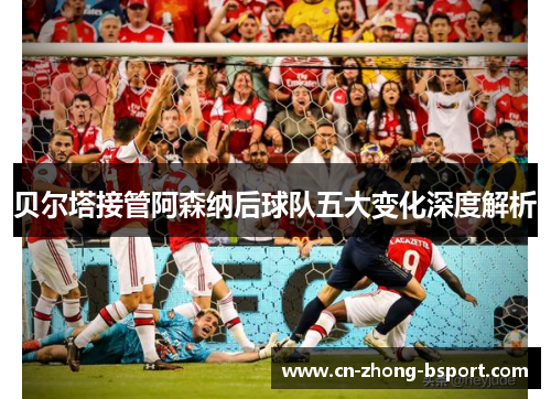 贝尔塔接管阿森纳后球队五大变化深度解析