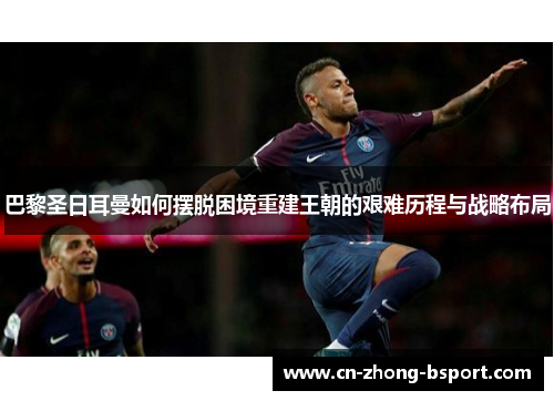 巴黎圣日耳曼如何摆脱困境重建王朝的艰难历程与战略布局 巴黎圣日耳曼如何摆脱困境重建王朝的艰难历程与战略布局