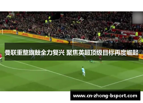 曼联重整旗鼓全力复兴 聚焦英超顶级目标再度崛起 曼联重整旗鼓全力复兴 聚焦英超顶级目标再度崛起