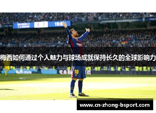 梅西如何通过个人魅力与球场成就保持长久的全球影响力 梅西如何通过个人魅力与球场成就保持长久的全球影响力