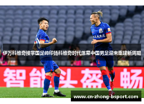 伊万科维奇接掌国足帅印扬科维奇时代落幕中国男足迎来重建新周期 伊万科维奇接掌国足帅印扬科维奇时代落幕中国男足迎来重建新周期