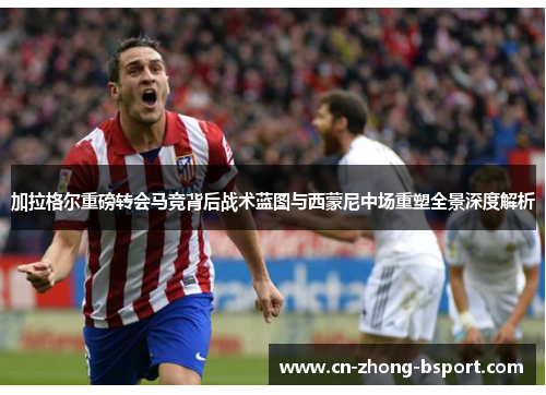 加拉格尔重磅转会马竞背后战术蓝图与西蒙尼中场重塑全景深度解析 加拉格尔重磅转会马竞背后战术蓝图与西蒙尼中场重塑全景深度解析
