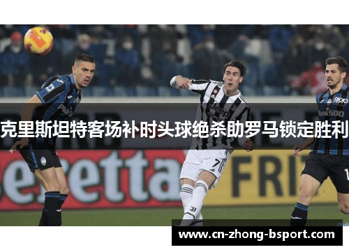 克里斯坦特客场补时头球绝杀助罗马锁定胜利 克里斯坦特客场补时头球绝杀助罗马锁定胜利