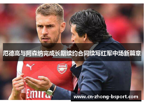 厄德高与阿森纳完成长期续约合同续写红军中场新篇章 厄德高与阿森纳完成长期续约合同续写红军中场新篇章