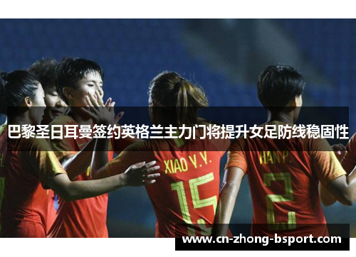 巴黎圣日耳曼签约英格兰主力门将提升女足防线稳固性