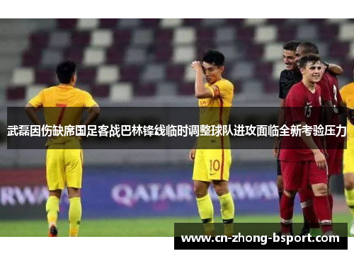 武磊因伤缺席国足客战巴林锋线临时调整球队进攻面临全新考验压力