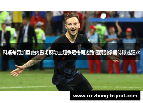 科斯蒂奇加盟费内巴切搅动土超争冠格局边路速度引爆期待球迷狂欢