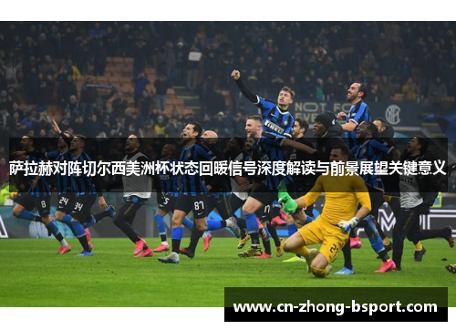 萨拉赫对阵切尔西美洲杯状态回暖信号深度解读与前景展望关键意义