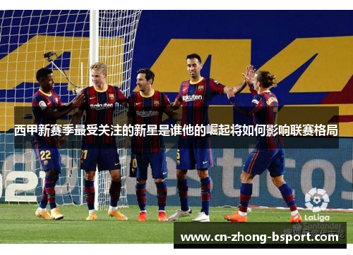 西甲新赛季最受关注的新星是谁他的崛起将如何影响联赛格局