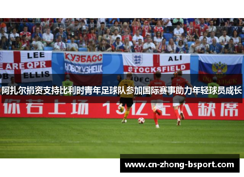 阿扎尔捐资支持比利时青年足球队参加国际赛事助力年轻球员成长