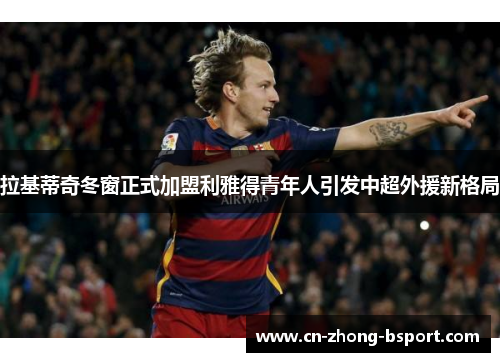 拉基蒂奇冬窗正式加盟利雅得青年人引发中超外援新格局
