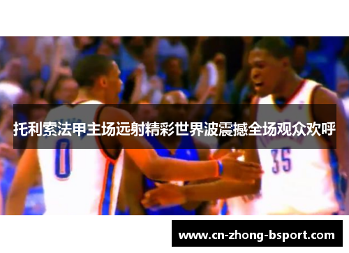 托利索法甲主场远射精彩世界波震撼全场观众欢呼